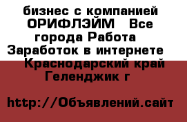 бизнес с компанией ОРИФЛЭЙМ - Все города Работа » Заработок в интернете   . Краснодарский край,Геленджик г.